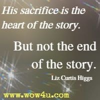 His sacrifice is the heart of the story. But not the end of the story. Liz Curtis Higgs