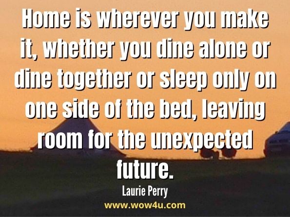 Home is wherever you make it, whether you dine alone or dine together or sleep only on one side of the bed, leaving room for the unexpected future. Laurie Perry, Home Is Where the Wine Is