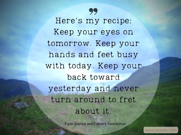 Here's my recipe: Keep your eyes on tomorrow. Keep your hands and feet busy with today. Keep your back toward yesterday and never turn around to fret about it. Farm Journal and Country Gentleman
