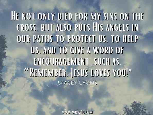 He not only died for my sins on the cross, but also puts His angels in our paths to protect us, to help us, and to give a word of encouragement, such as, “Remember, Jesus loves you! Stacey Lyons, Remember, Jesus Loves You