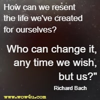 How can we resent the life we've created for ourselves? Who can change it, any time we wish, but us? Richard Bach 