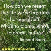 How can we resent the life we've created for ourselves? Who's to blame, who's to credit, but us? Richard Bach