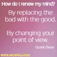 How do I renew my mind? By replacing the bad with the good. By changing your point of view. Grant Dean