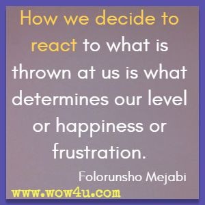 How we decide to react to what is thrown at us is what determines our level or happiness or frustration. Folorunsho Mejabi