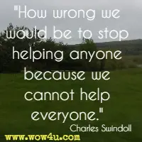 How wrong we would be to stop helping anyone because we cannot help everyone. Charles Swindoll 