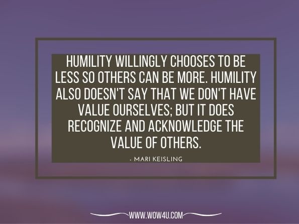 Humility willingly chooses to be less so others can be more. Humility also doesn't say that we don't have value ourselves; but it does recognize and acknowledge the value of others. Mari Keisling. Living in the Light of God’S Love: Walk This Way