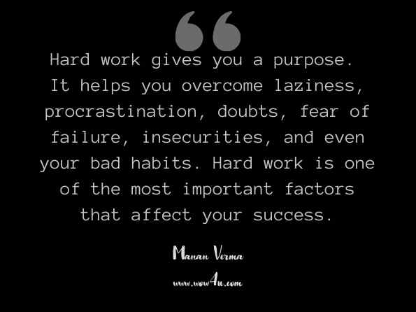 Hard work gives you a purpose. It helps you overcome laziness, procrastination, doubts, fear of failure, insecurities, and even your bad habits. Hard work is one of the most important factors that affect your success. Manan Verma, Unbeatable Confidence  