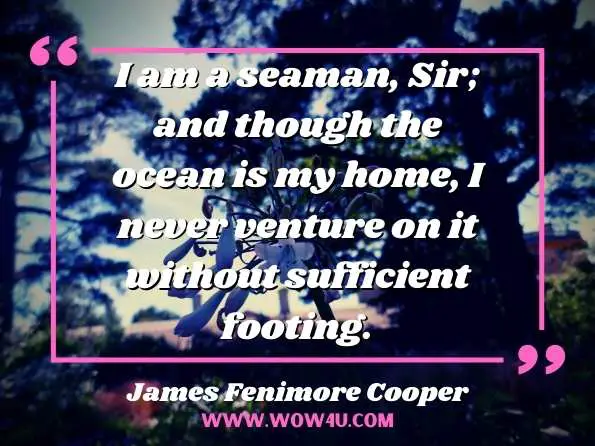 I am a seaman, Sir; and though the ocean is my home, I never venture on it without sufficient footing.
James Fenimore Cooper, Cooper's Novels