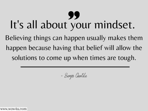 It's all about your mindset. Believing things can happen usually makes them happen because having that belief will allow the solutions to come up when times are tough. Sergio Gentile, The Truth You Always Knew - Part 2: The Original