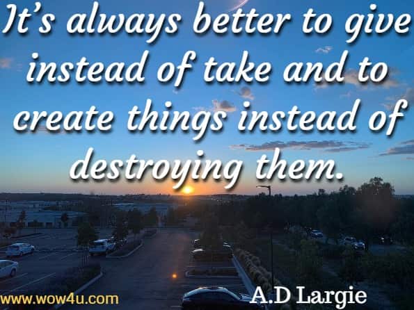 It’s always better to give instead for take and to create things instead of destroying them. A.D Largie, World Wide Love