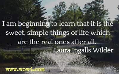 I am beginning to learn that it is the sweet, simple things of life which are the real ones after all. Laura Ingalls Wilder