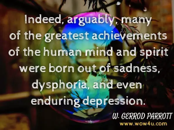 Indeed, arguably, many of the greatest achievements of the human mind and spirit were born out of sadness, dysphoria, and even enduring depression.W. GERROD PARROTT, The Positive Side of Negative Emotions