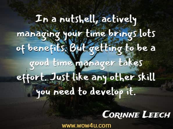 In a nutshell, actively managing your time brings lots of benefits. But getting to be a good time manager takes effort. Just like any other skill you need to develop it, Corinne Leech, Managing Time