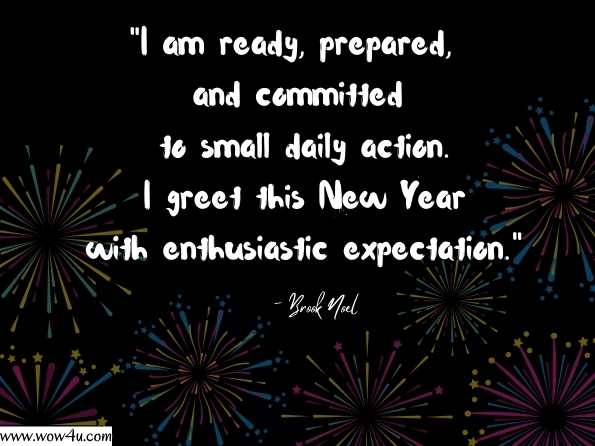 I am ready, prepared, and committed to small daily action. I greet this New Year with enthusiastic expectation. Brook Noel, Good Morning: 365 Positive Ways to Start Your Day - Page 1