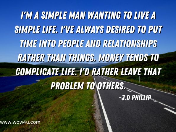 I'm a simple man wanting to live a simple life. I've always desired to put time into people and relationships rather than things. Money tends to complicate life. I'd rather leave that problem to others.