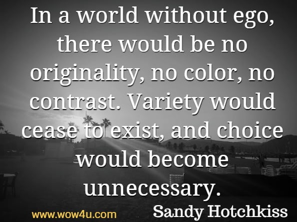 In a world without ego, there would be no originality, no color, no contrast. Variety would cease to exist, and choice would become unnecessary. Sandy Hotchkiss, Why is it always about you  