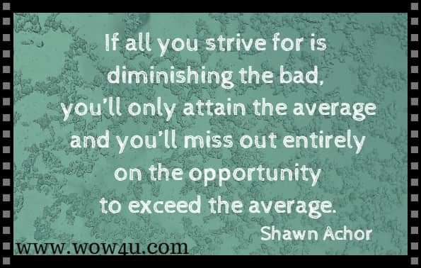 If all you strive for is diminishing the bad, you'll only attain the average and you’ll miss out entirely on the opportunity to exceed the average.
Shawn Achor