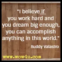 I believe if you work hard and you dream big enough, you can accomplish anything in this world. Buddy Valastro