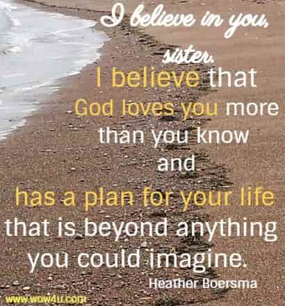 I believe in you, sister. I believe that God loves you more than you know and has a plan for your life that is beyond anything you could imagine.  Heather Boersma