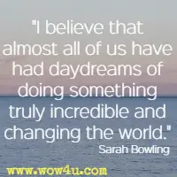 I believe that almost all of us have had daydreams of doing something truly incredible and changing the world. Sarah Bowling