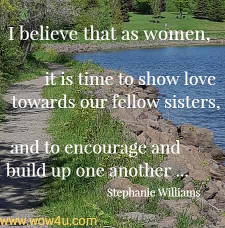 I believe that as women, it is time to show love towards our fellow
 sisters, and to encourage and build up one another ... Stephanie Williams