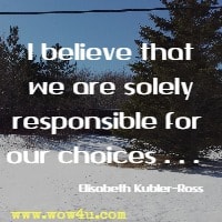 I believe that we are solely responsible for our choices . . .  Elisabeth Kubler-Ross 