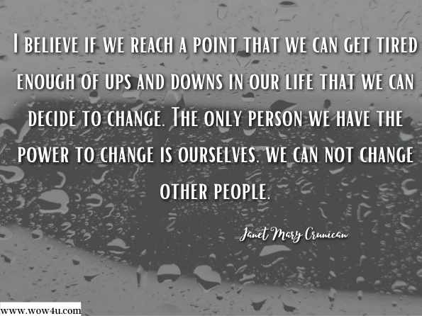 I believe if we reach a point that we can get tired enough of ups and downs in our life that we can decide to change. The only person we have the power to change is ourselves, we can not change other people. Janet Mary Crunican , The Fight of Our Mind 