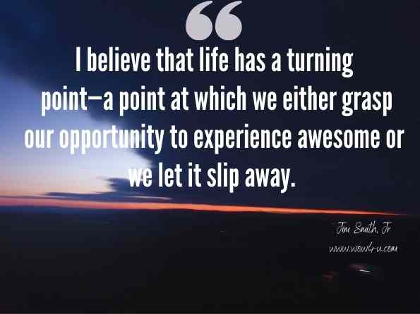 I believe that life has a turning point—a point at which we either grasp our opportunity to experience awesome or we let it slip away. Jim Smith, Jr., From Average to Awesome