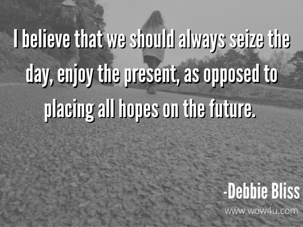 I believe that we should always seize the day, enjoy the present, as opposed to placing all hopes on the future.  Debbie Bliss, Life Is Bliss 