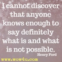 I cannot discover that anyone knows enough to say definitely what is and what is not possible. Henry Ford 