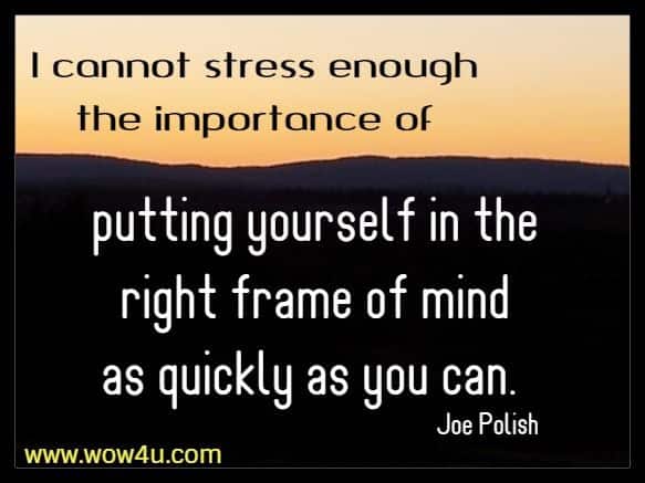 I cannot stress enough the importance of putting yourself in the right frame of mind as quickly as you can. Joe Polish