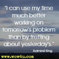 I can use my time much better working on tomorrow's problem than by fretting about yesterday's. Admiral King 