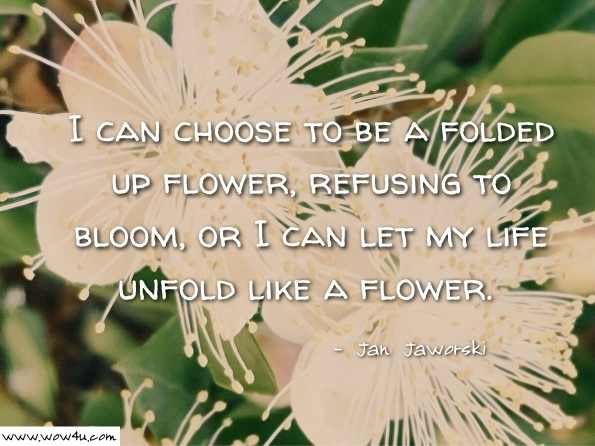 I can choose to be a folded up flower, refusing to bloom, or I can let my life unfold like a flower.  Jan Jaworski, Learning to Live 