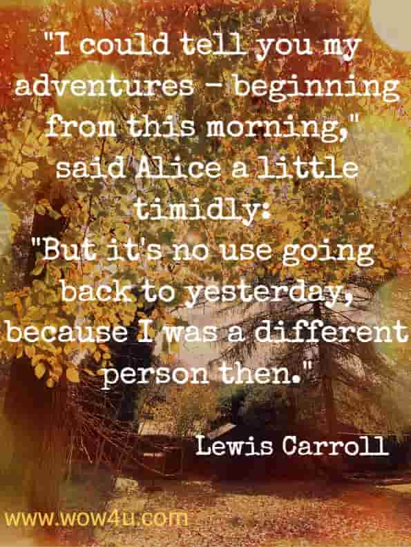 I could tell you my adventures - beginning from this morning,said Alice a little timidly: but it's no use going back to yesterday, because I was a different person then. Lewis Carroll alice's adventures in wonderland
