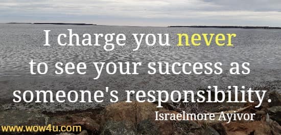 I charge you never to see your success as someone's responsibility.
Israelmore Ayivor