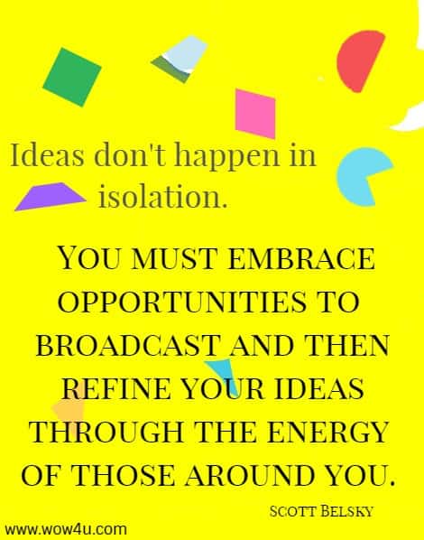 Ideas don't happen in isolation. You must embrace opportunities to 
broadcast and then refine your ideas through the energy of those around you. Scott Belsky