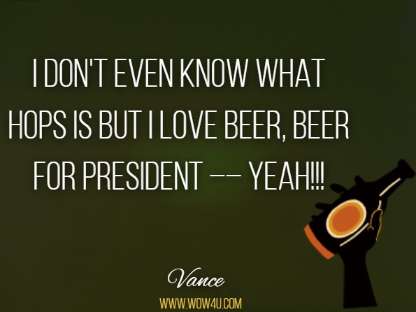 I don't even know what hops is but I love beer, beer for president –– yeah!!! Vance, Poems – Songs and Letters
