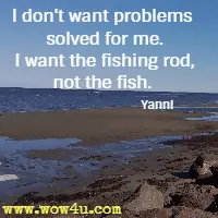 I don't want problems solved for me. I want the fishing rod, not the fish. Yanni