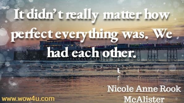 It didn’t really matter how perfect everything was. We had each other. Nicole Anne Rok McAlister, Chicken Soup for the Soul