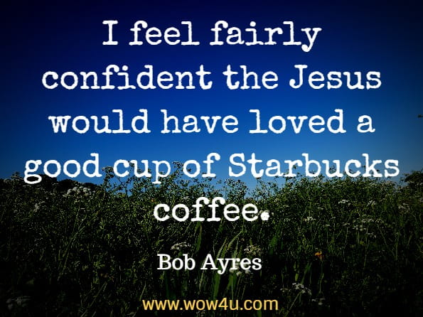  I feel fairly confident the Jesus would have loved a good cup of Starbucks coffee. I know he enjoyed the conversation of good friends spending time together. Bob Ayres, Real-Life Wisdom