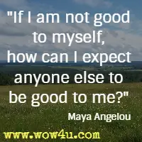 If I am not good to myself, how can I expect anyone else to be good to me? Maya Angelou