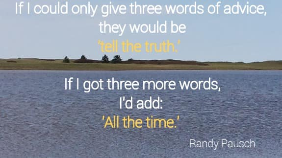 If I could only give three words of advice, they would be tell the truth. 
 If I got three more words, I'd add:  All the time. Randy Pausch