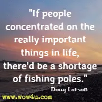 If people concentrated on the really important things in life, there'd be a shortage of fishing poles. Doug Larson