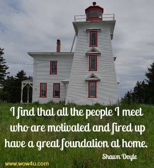 I find that all the people I meet who are motivated and fired up
 have a great foundation at home.  Shawn Doyle