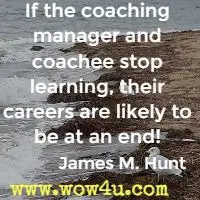 If the coaching manager and coachee stop learning, their careers are likely to be at an end! James M. Hunt