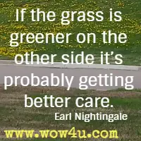 If the grass is greener on the other side it's probably getting better care. Earl Nightingale 