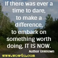 If there was ever a time to dare, to make a difference, to embark on something worth doing, IT IS NOW. Author Unknown 