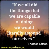 If we all did the things that we are capable of doing, we would literally astound ourselves. Thomas Edison