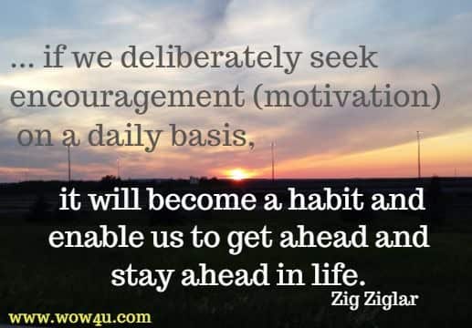 ... if we deliberately seek encouragement (motivation)  on a daily basis, it will become a habit and enable us to get ahead and stay ahead in life. Zig Ziglar