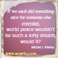 If we each did something nice for someone else everyday, world peace wouldn't be such a lofty dream, would it? Nicole L Rivera